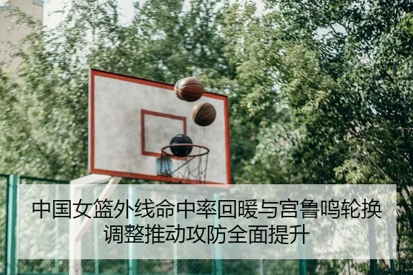 中国女篮外线命中率回暖与宫鲁鸣轮换调整推动攻防全面提升