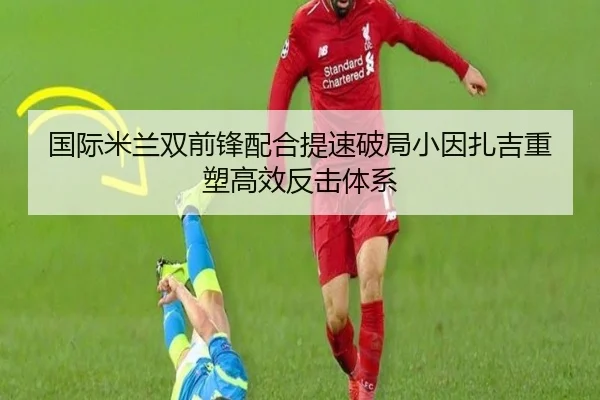 国际米兰双前锋配合提速破局小因扎吉重塑高效反击体系